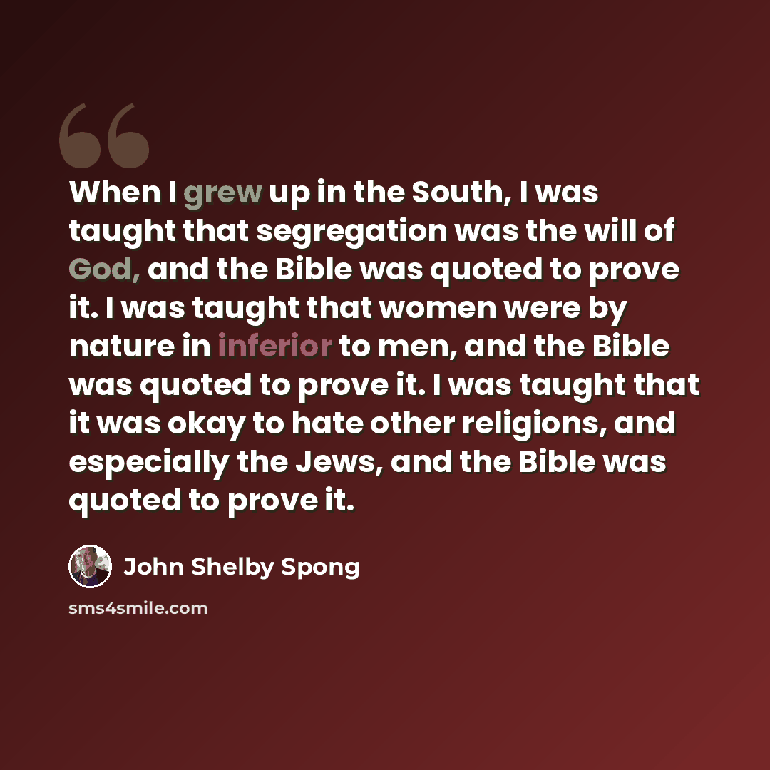 “When I grew up in the South, I was taught that segregation was the will of God, and the Bible was quoted to prove it. I was taught that women were by nature in inferior to men, and the Bible was quoted to prove it. I was taught that it was okay to hate other religions, and especially the Jews, and…” quote by John Shelby Spong