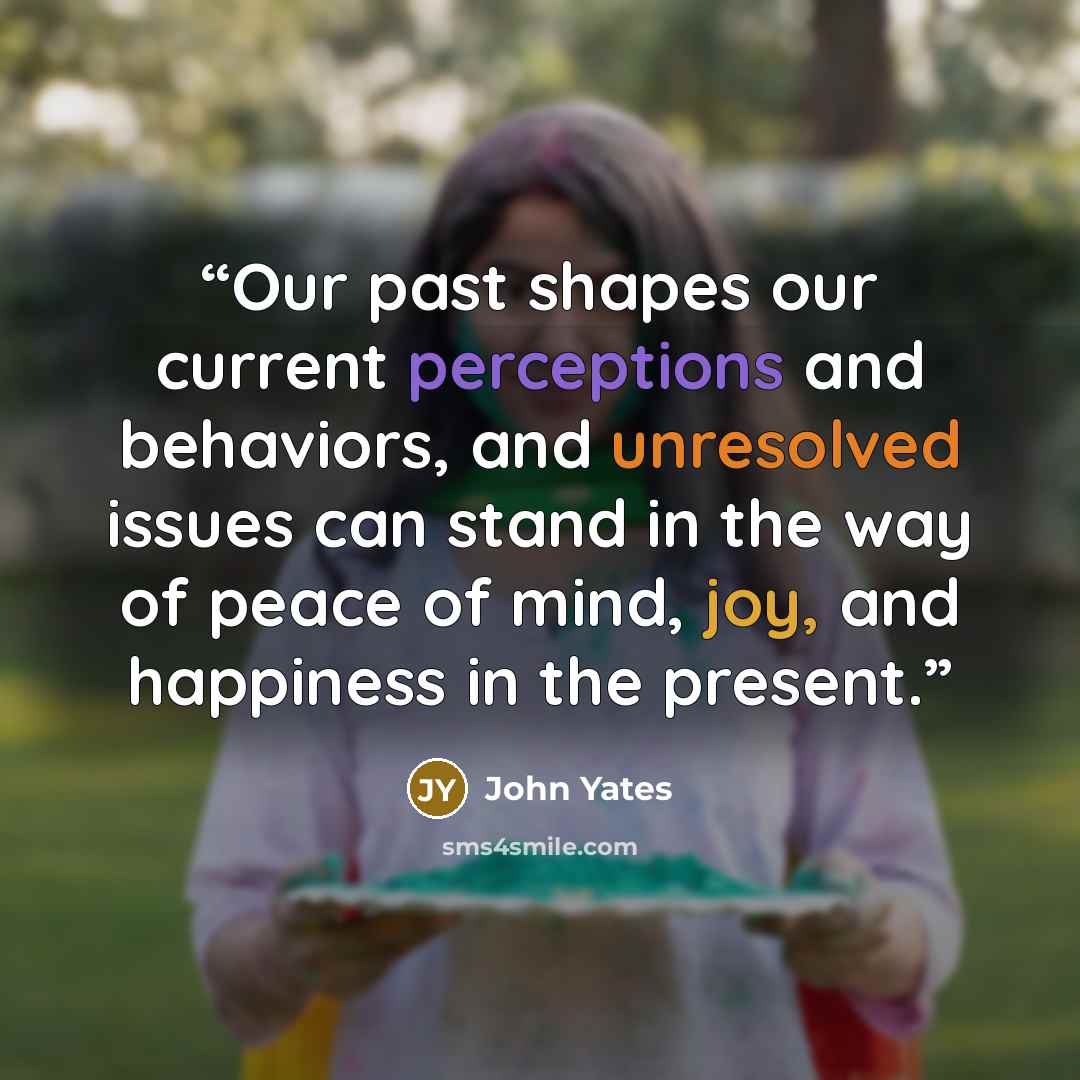 “Our past shapes our current perceptions and behaviors, and unresolved issues can stand in the way of peace of mind, joy, and happiness in the present.” quote by John Yates