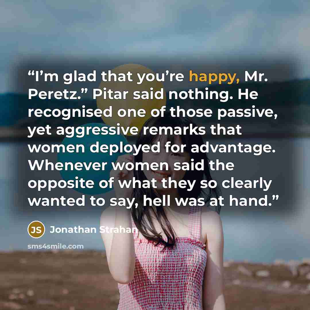 “I’m glad that you’re happy, Mr. Peretz.” Pitar said nothing. He recognised one of those passive, yet aggressive remarks that women deployed for advantage. Whenever women said the opposite of what they so clearly wanted to say, hell was at hand.” quote by Jonathan Strahan