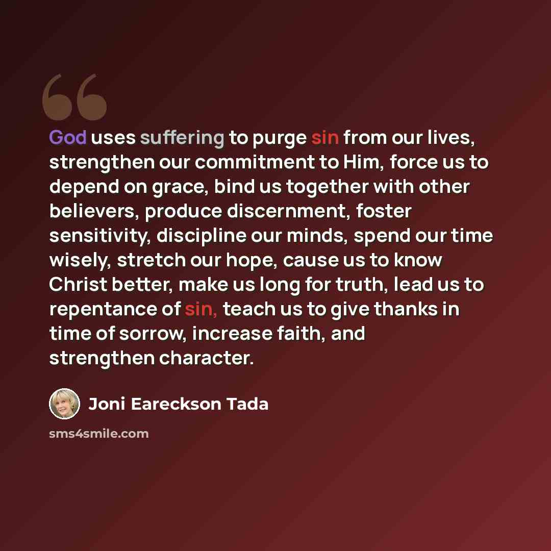 “God uses suffering to purge sin from our lives, strengthen our commitment to Him, force us to depend on grace, bind us together with other believers, produce discernment, foster sensitivity, discipline our minds, spend our time wisely, stretch our hope, cause us to know Christ better, make us long…” quote by Joni Eareckson Tada