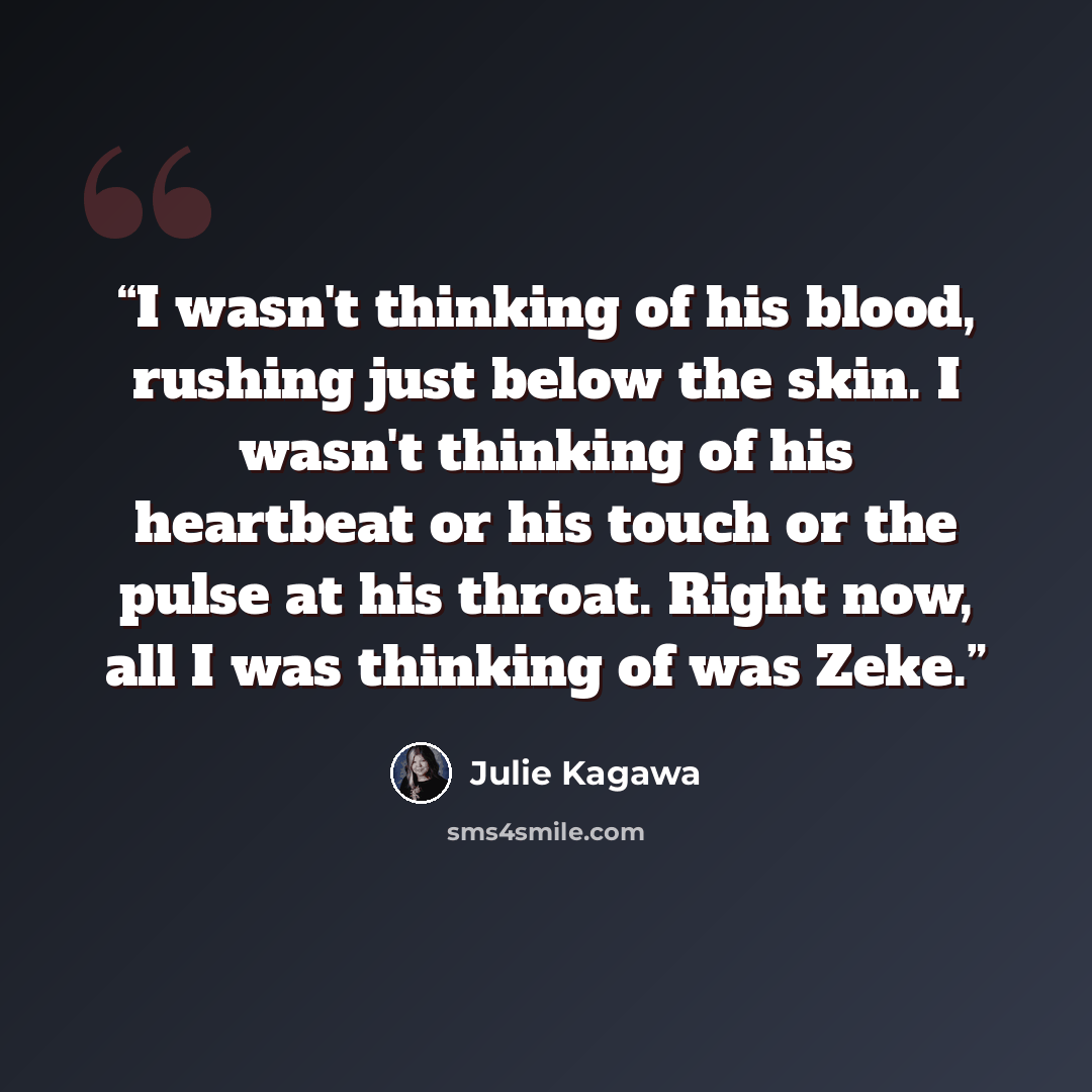 “I wasn't thinking of his blood, rushing just below the skin. I wasn't thinking of his heartbeat or his touch or the pulse at his throat. Right now, all I was thinking of was Zeke.” quote by Julie Kagawa