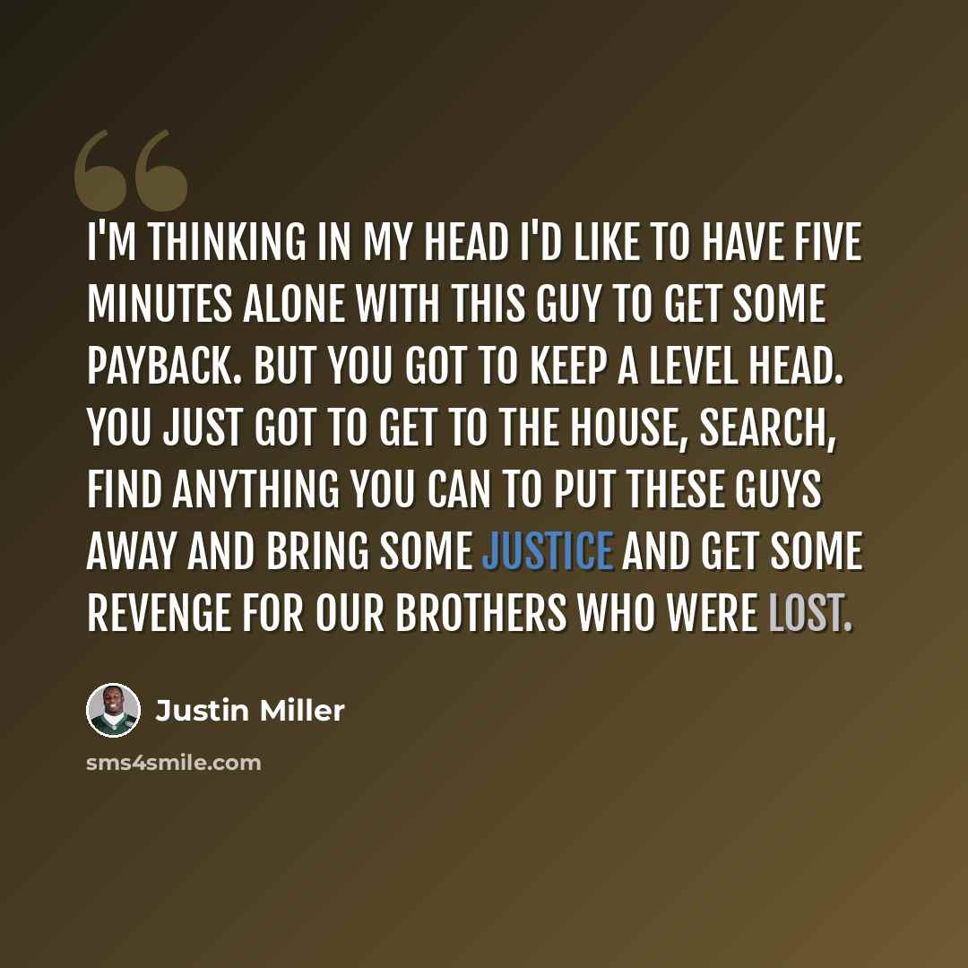 “I'm thinking in my head I'd like to have five minutes alone with this guy to get some payback. But you got to keep a level head. You just got to get to the house, search, find anything you can to put these guys away and bring some justice and get some revenge for our brothers who were lost.” quote by Justin Miller