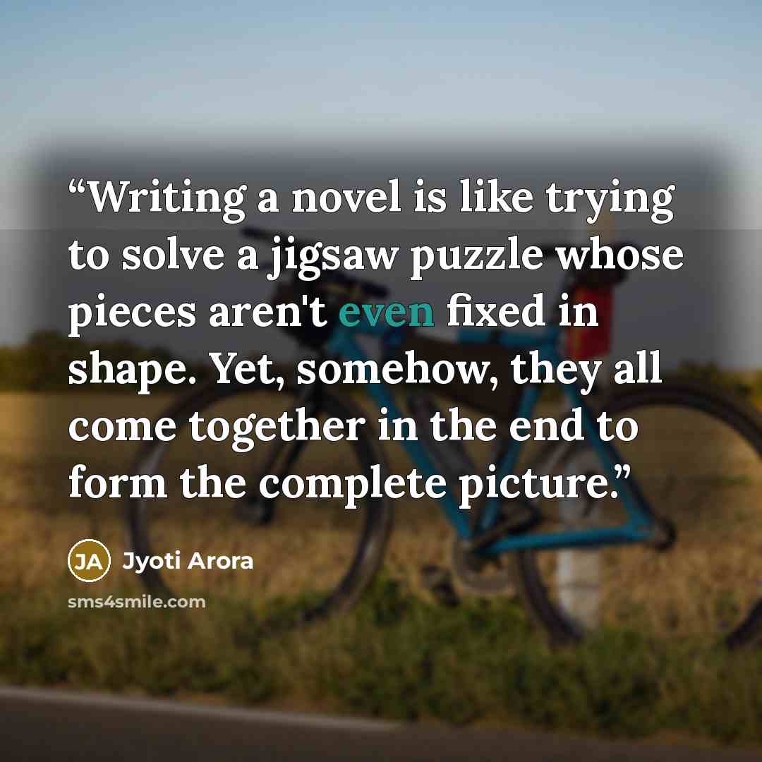 “Writing a novel is like trying to solve a jigsaw puzzle whose pieces aren't even fixed in shape. Yet, somehow, they all come together in the end to form the complete picture.” quote by Jyoti Arora