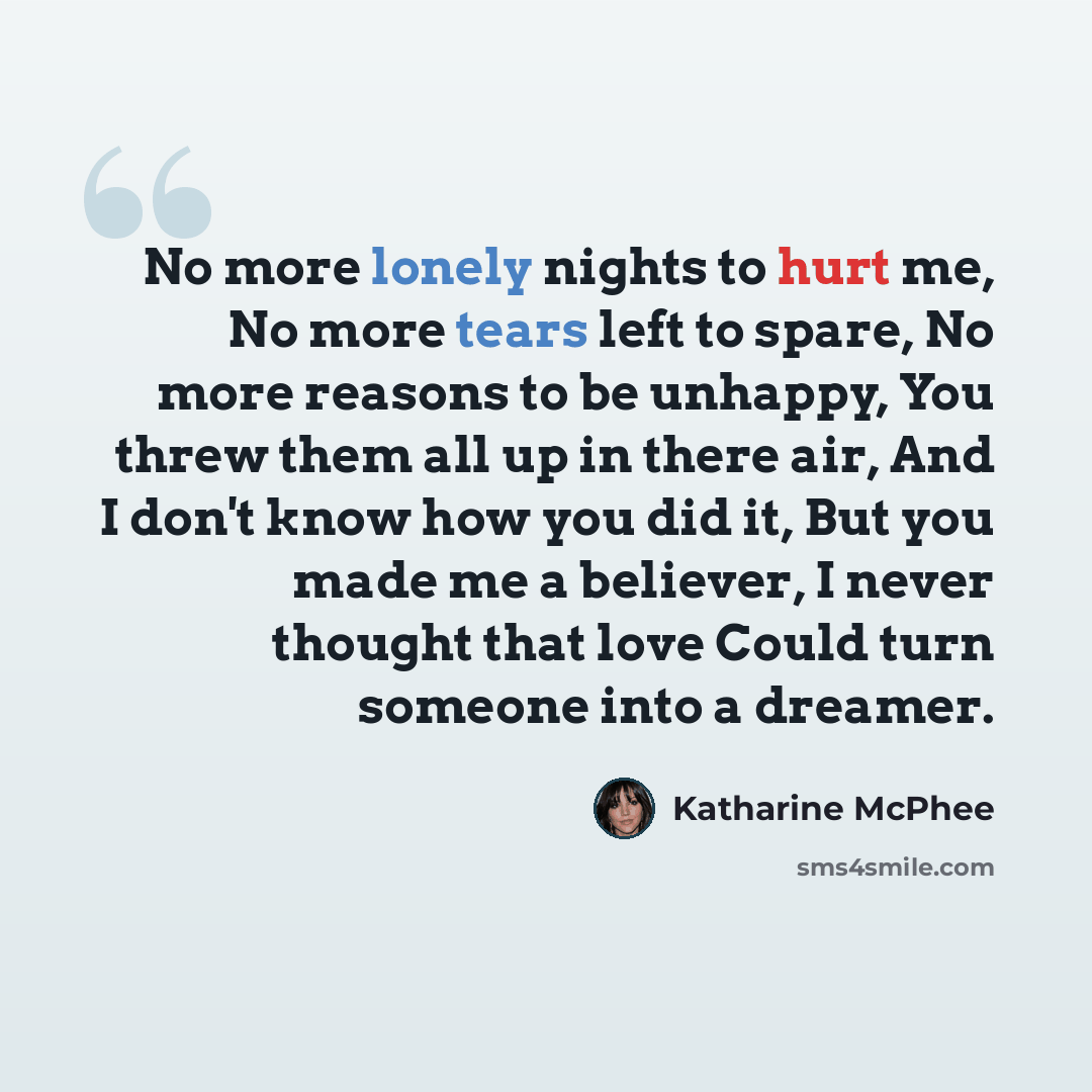 “No more lonely nights to hurt me, No more tears left to spare, No more reasons to be unhappy, You threw them all up in there air, And I don't know how you did it, But you made me a believer, I never thought that love Could turn someone into a dreamer.” quote by Katharine Mcphee