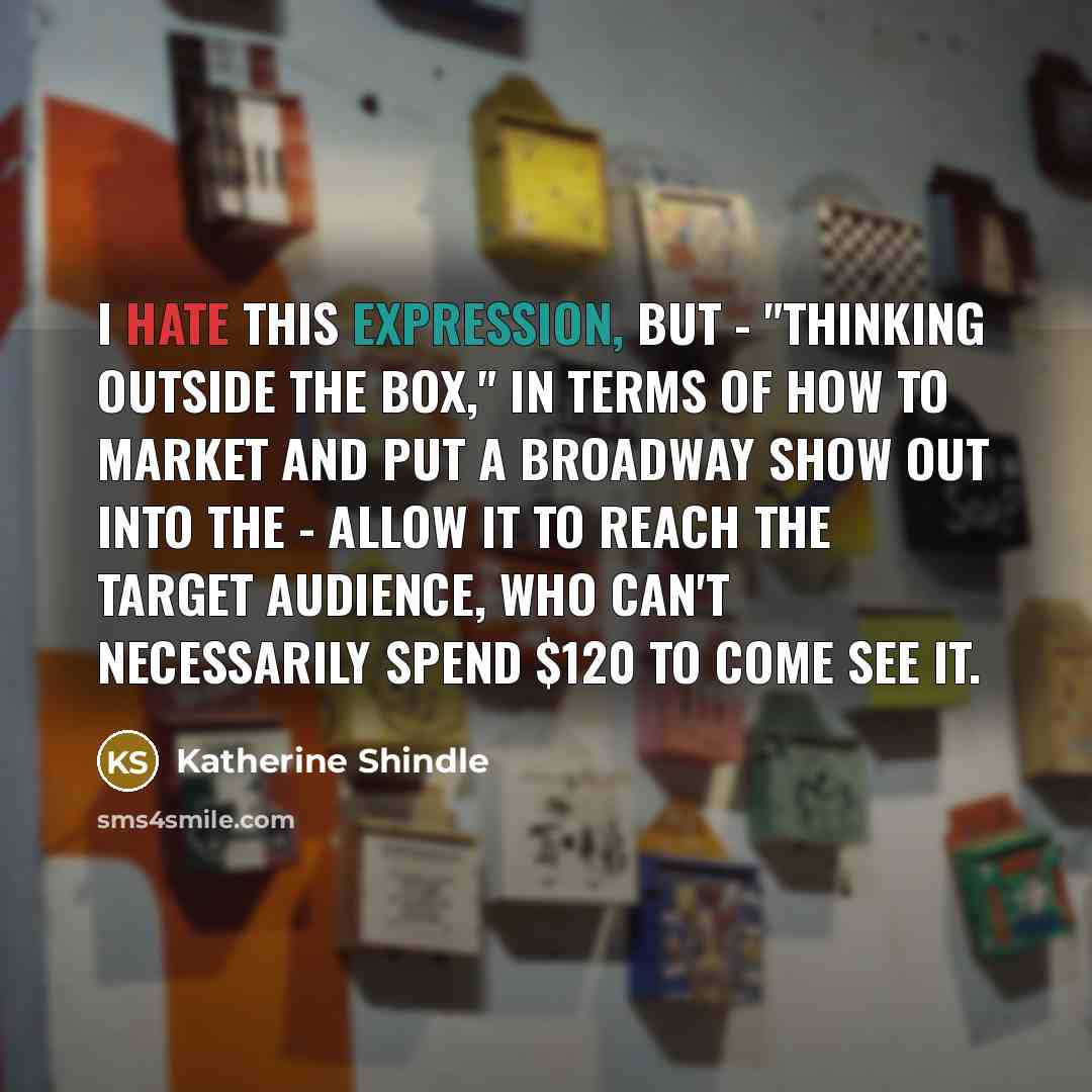 “I hate this expression, but - "thinking outside the box," in terms of how to market and put a Broadway show out into the - allow it to reach the target audience, who can't necessarily spend $120 to come see it.” quote by Katherine Shindle