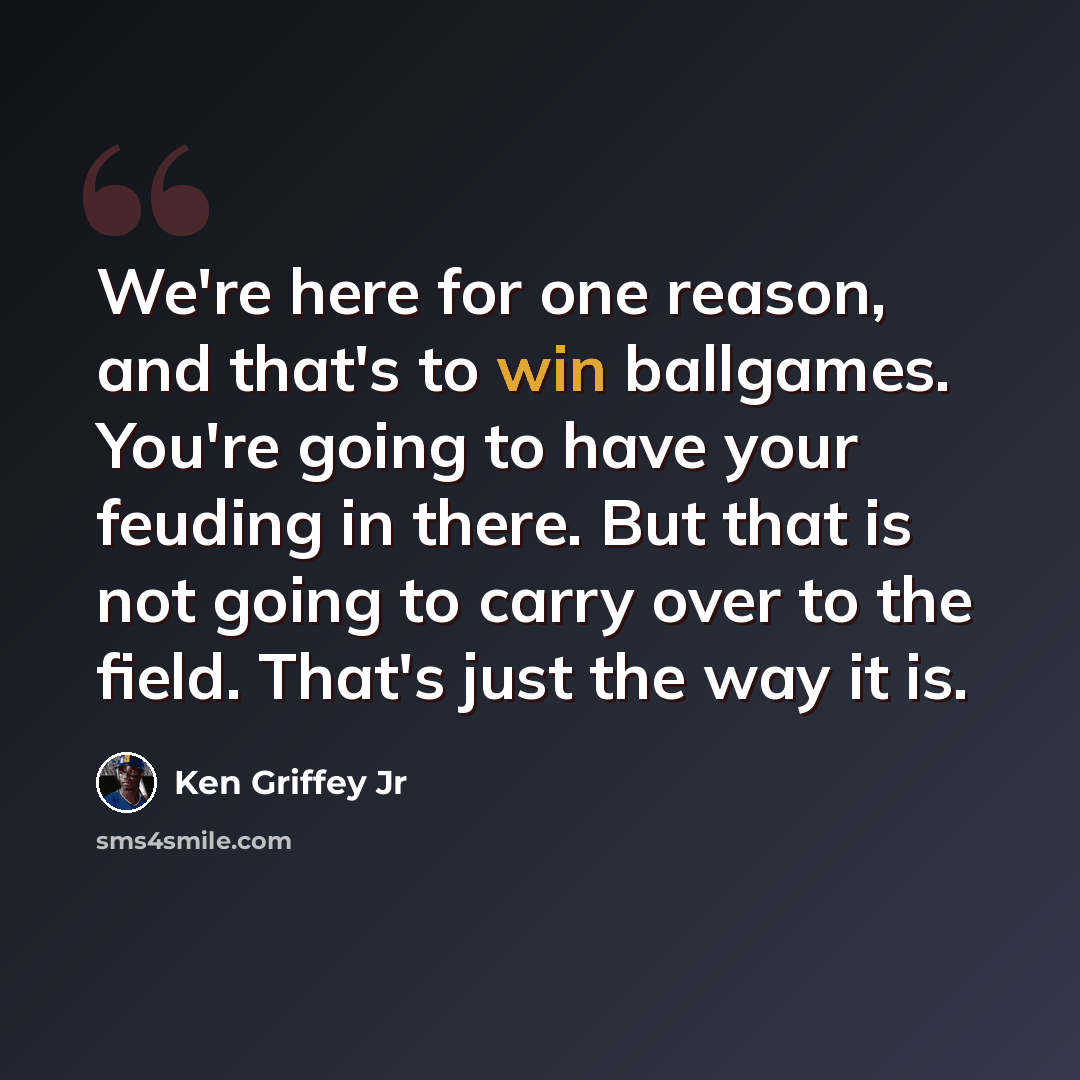 “We're here for one reason, and that's to win ballgames. You're going to have your feuding in there. But that is not going to carry over to the field. That's just the way it is.” quote by Ken Griffey Jr