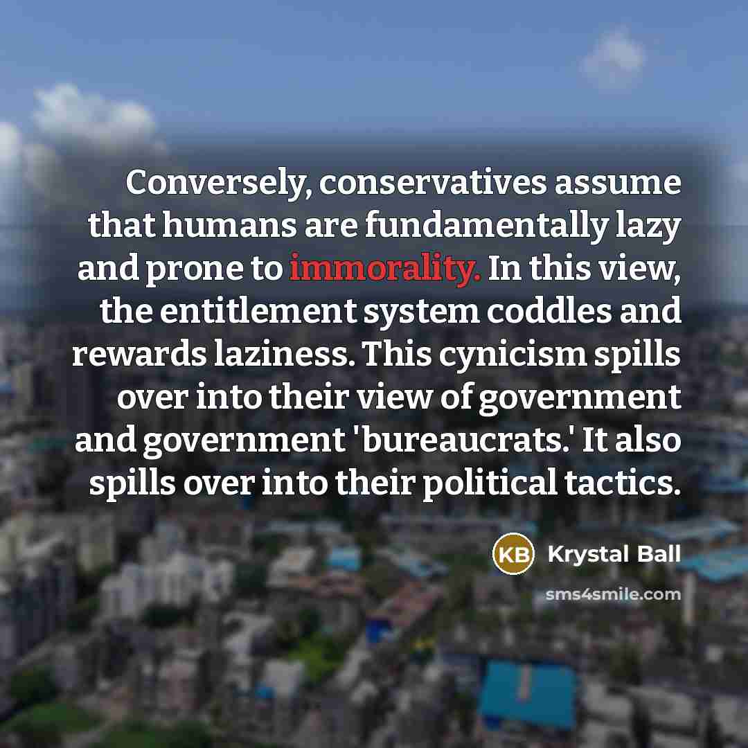 “Conversely, conservatives assume that humans are fundamentally lazy and prone to immorality. In this view, the entitlement system coddles and rewards laziness. This cynicism spills over into their view of government and government 'bureaucrats.' It also spills over into their political tactics.” quote by Krystal Ball