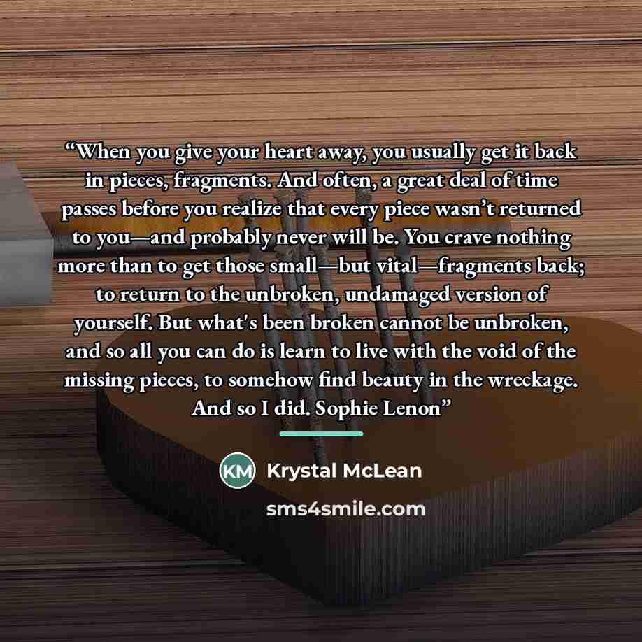 “When you give your heart away, you usually get it back in pieces, fragments. And often, a great deal of time passes before you realize that every piece wasn’t returned to you—and probably never will be. You crave nothing more than to get those small—but vital—fragments back; to return to the…” quote by Krystal McLean