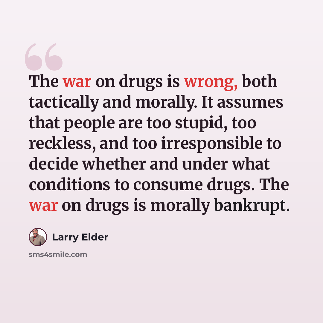 “The war on drugs is wrong, both tactically and morally. It assumes that people are too stupid, too reckless, and too irresponsible to decide whether and under what conditions to consume drugs. The war on drugs is morally bankrupt.” quote by Larry Elder