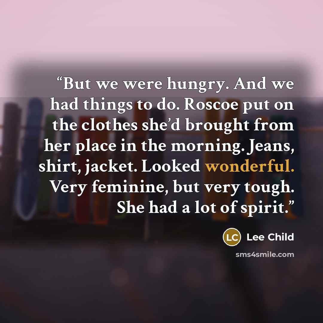 “But we were hungry. And we had things to do. Roscoe put on the clothes she’d brought from her place in the morning. Jeans, shirt, jacket. Looked wonderful. Very feminine, but very tough. She had a lot of spirit.” quote by Lee Child