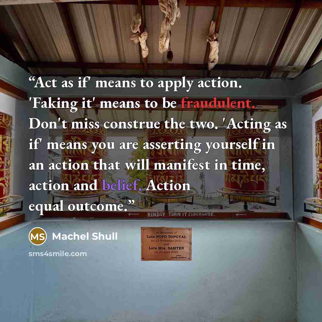 “Act as if' means to apply action. 'Faking it' means to be fraudulent. Don't miss construe the two. 'Acting as if' means you are asserting yourself in an action that will manifest in time, action and belief. Action equal outcome.” quote by Machel Shull