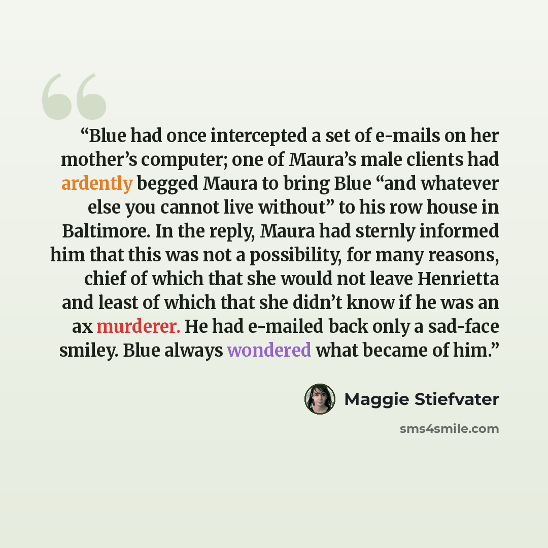 “Blue had once intercepted a set of e-mails on her mother’s computer; one of Maura’s male clients had ardently begged Maura to bring Blue “and whatever else you cannot live without” to his row house in Baltimore. In the reply, Maura had sternly informed him that this was not a possibility, for many…” quote by Maggie Stiefvater