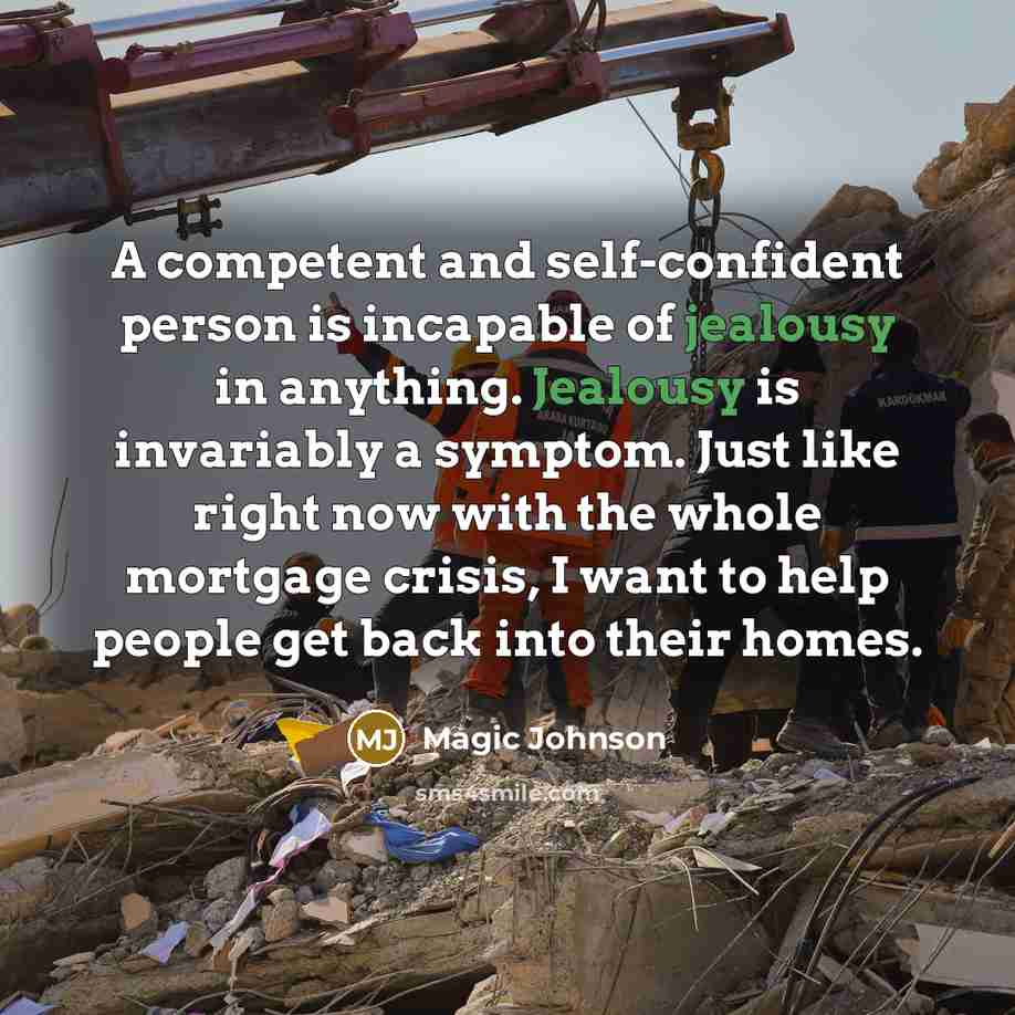 “A competent and self-confident person is incapable of jealousy in anything. Jealousy is invariably a symptom. Just like right now with the whole mortgage crisis, I want to help people get back into their homes.” quote by Magic Johnson