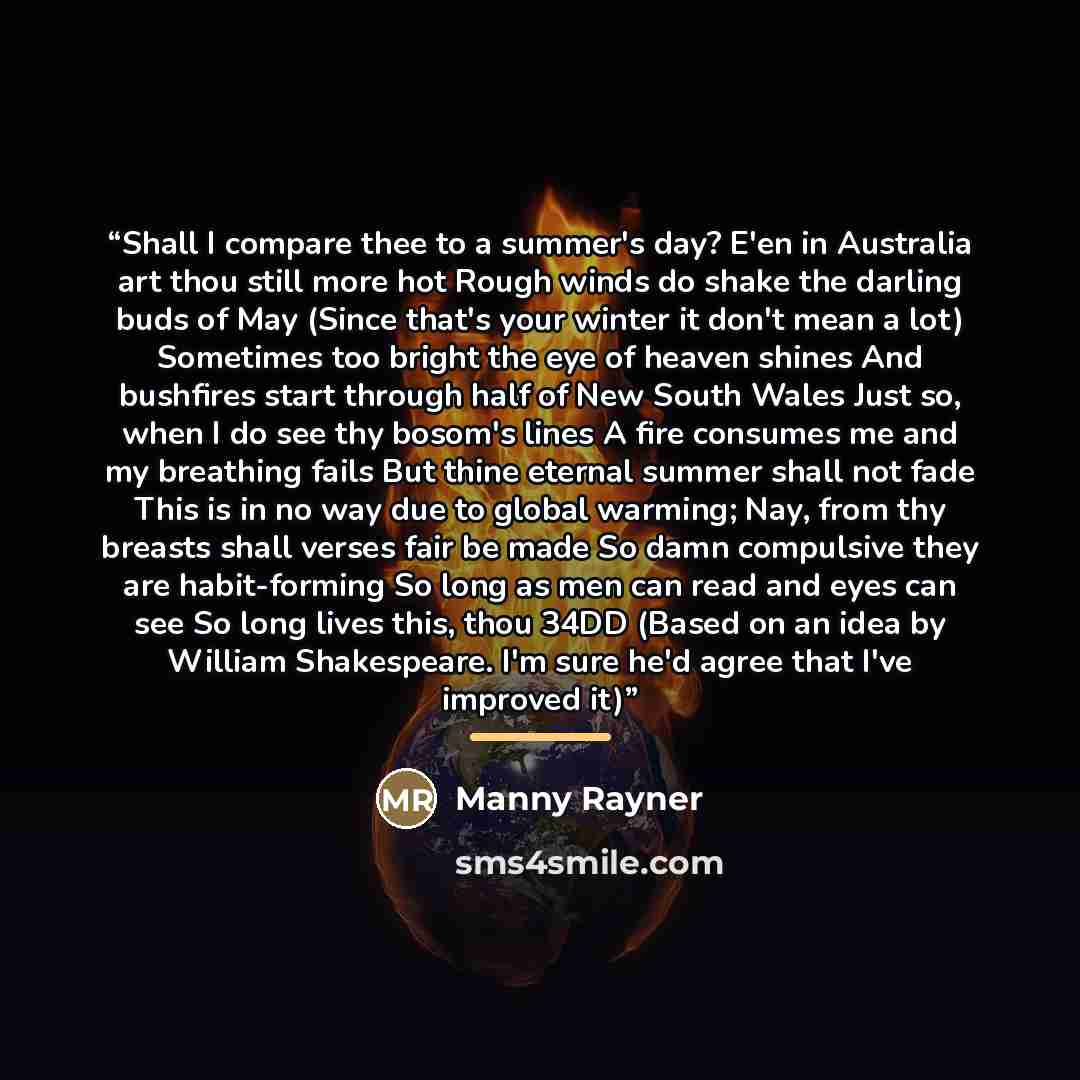 “Shall I compare thee to a summer's day? E'en in Australia art thou still more hot Rough winds do shake the darling buds of May (Since that's your winter it don't mean a lot) Sometimes too bright the eye of heaven shines And bushfires start through half of New South Wales Just so, when I do see thy…” quote by Manny Rayner