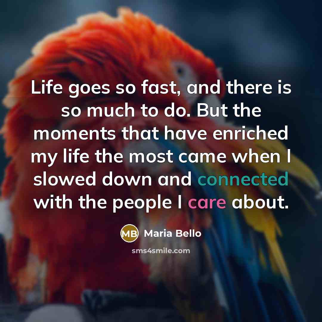 “Life goes so fast, and there is so much to do. But the moments that have enriched my life the most came when I slowed down and connected with the people I care about.” quote by Maria Bello
