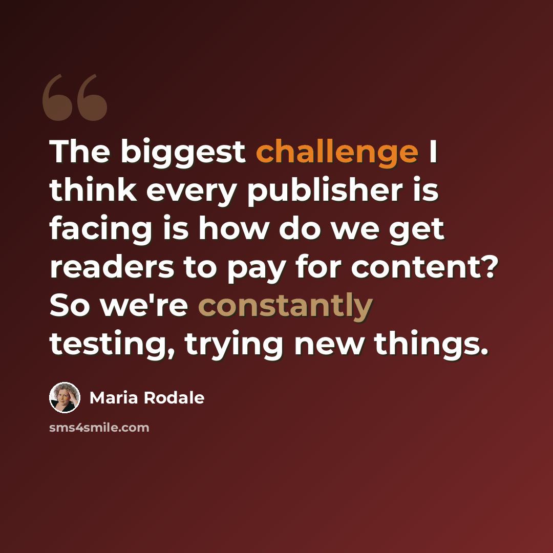 “The biggest challenge I think every publisher is facing is how do we get readers to pay for content? So we're constantly testing, trying new things.” quote by Maria Rodale