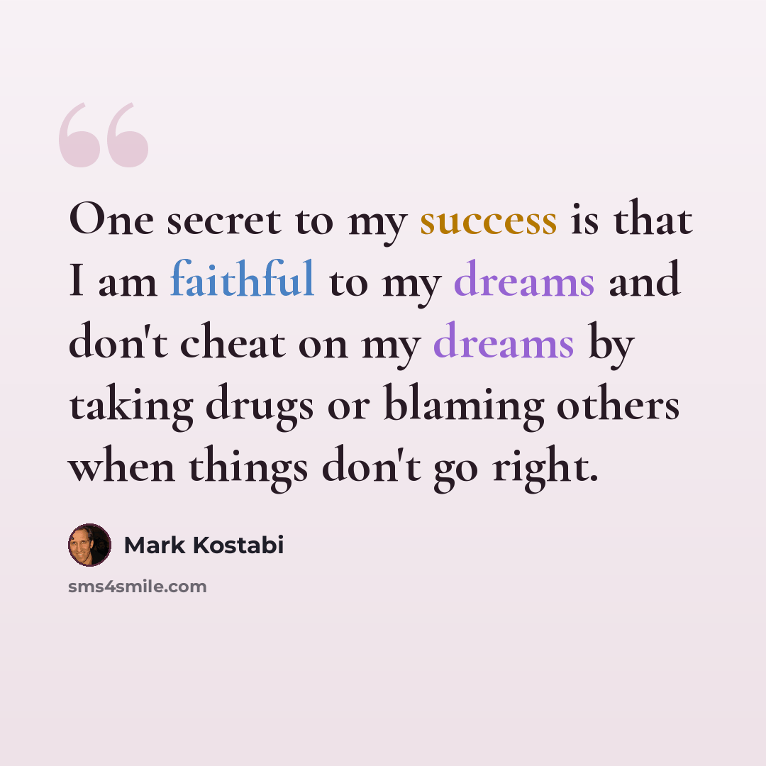 “One secret to my success is that I am faithful to my dreams and don't cheat on my dreams by taking drugs or blaming others when things don't go right.” quote by Mark Kostabi