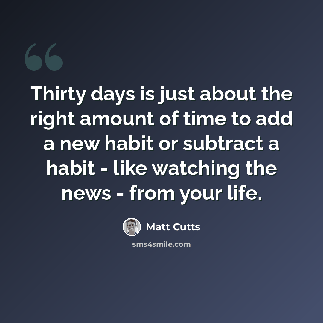 “Thirty days is just about the right amount of time to add a new habit or subtract a habit - like watching the news - from your life.” quote by Matt Cutts
