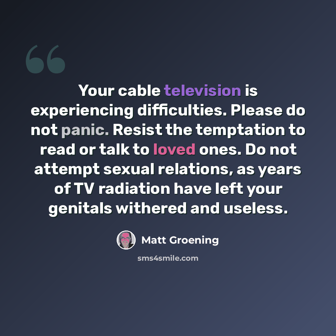“Your cable television is experiencing difficulties. Please do not panic. Resist the temptation to read or talk to loved ones. Do not attempt sexual relations, as years of TV radiation have left your genitals withered and useless.” quote by Matt Groening
