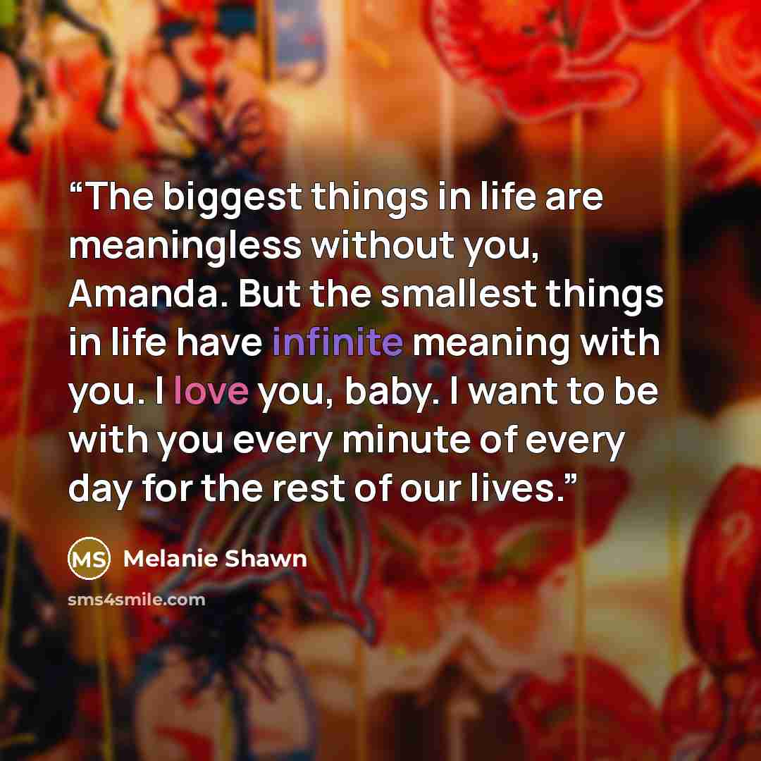 “The biggest things in life are meaningless without you, Amanda. But the smallest things in life have infinite meaning with you. I love you, baby. I want to be with you every minute of every day for the rest of our lives.” quote by Melanie Shawn
