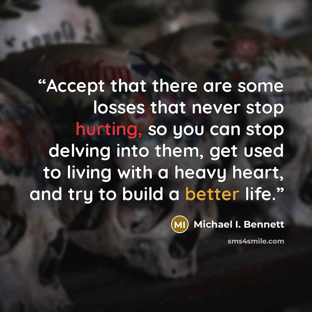 “Accept that there are some losses that never stop hurting, so you can stop delving into them, get used to living with a heavy heart, and try to build a better life.” quote by Michael I. Bennett