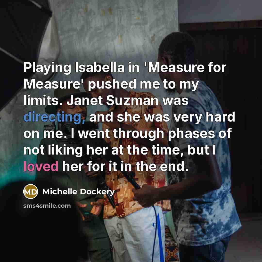 “Playing Isabella in 'Measure for Measure' pushed me to my limits. Janet Suzman was directing, and she was very hard on me. I went through phases of not liking her at the time, but I loved her for it in the end.” quote by Michelle Dockery