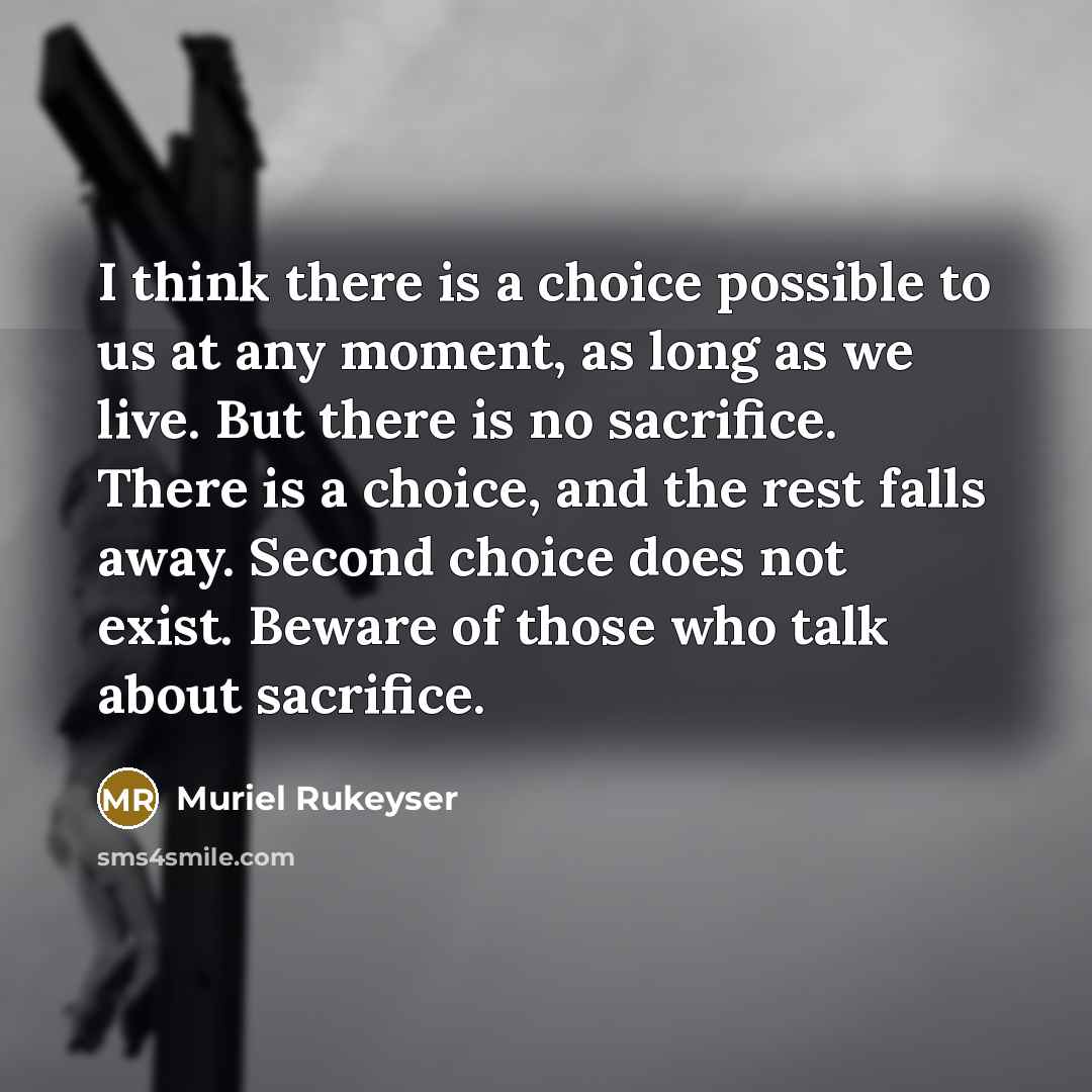 “I think there is a choice possible to us at any moment, as long as we live. But there is no sacrifice. There is a choice, and the rest falls away. Second choice does not exist. Beware of those who talk about sacrifice.” quote by Muriel Rukeyser