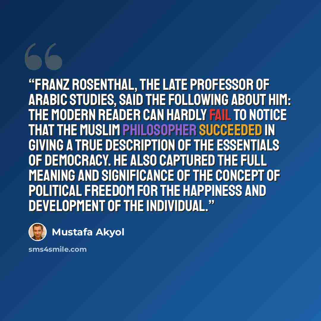 “Franz Rosenthal, the late professor of Arabic studies, said the following about him: The modern reader can hardly fail to notice that the Muslim philosopher succeeded in giving a true description of the essentials of democracy. He also captured the full meaning and significance of the concept of…” quote by Mustafa Akyol