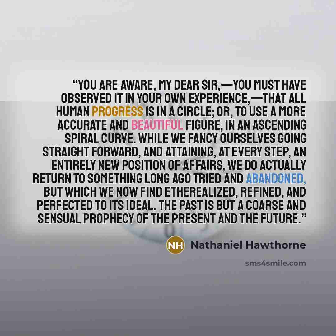 “You are aware, my dear sir,—you must have observed it in your own experience,—that all human progress is in a circle; or, to use a more accurate and beautiful figure, in an ascending spiral curve. While we fancy ourselves going straight forward, and attaining, at every step, an entirely new…” quote by Nathaniel Hawthorne