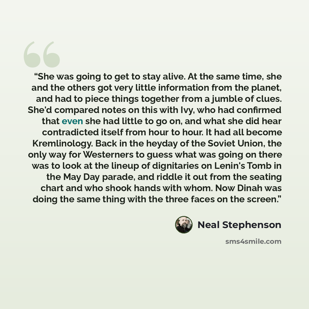 “She was going to get to stay alive. At the same time, she and the others got very little information from the planet, and had to piece things together from a jumble of clues. She'd compared notes on this with Ivy, who had confirmed that even she had little to go on, and what she did hear…” quote by Neal Stephenson