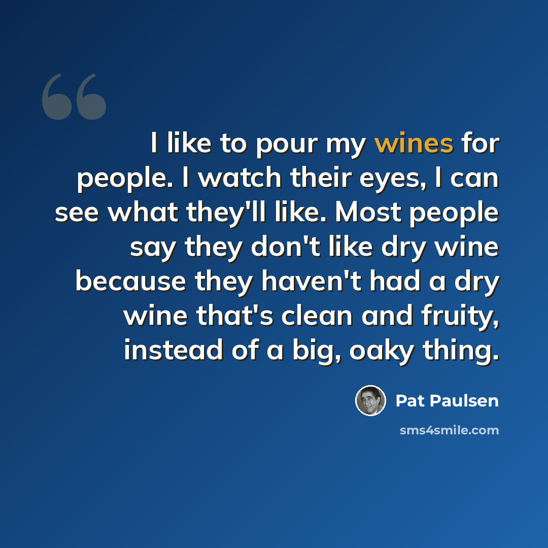 “I like to pour my wines for people. I watch their eyes, I can see what they'll like. Most people say they don't like dry wine because they haven't had a dry wine that's clean and fruity, instead of a big, oaky thing.” quote by Pat Paulsen