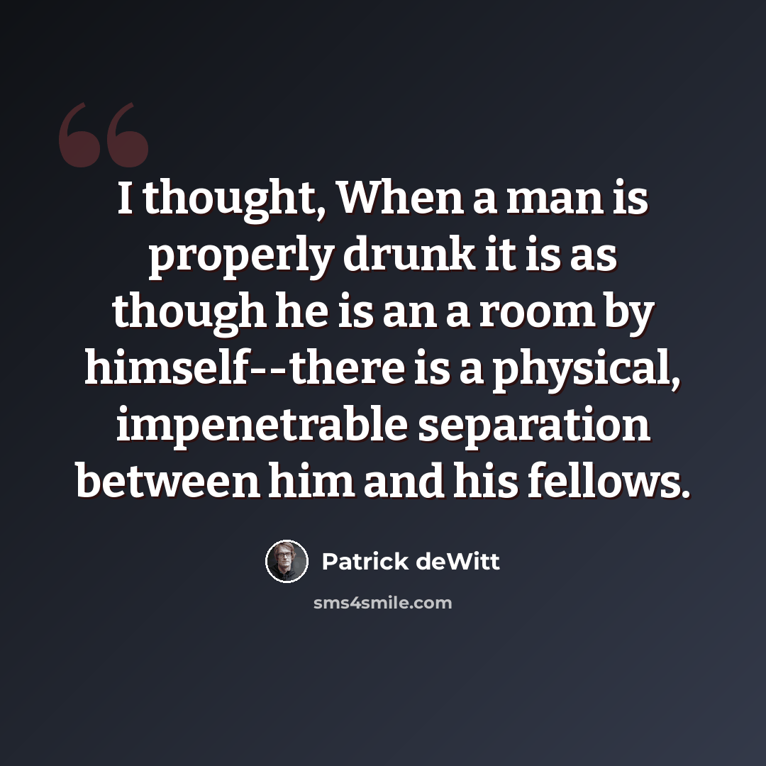 “I thought, When a man is properly drunk it is as though he is an a room by himself--there is a physical, impenetrable separation between him and his fellows.” quote by Patrick deWitt