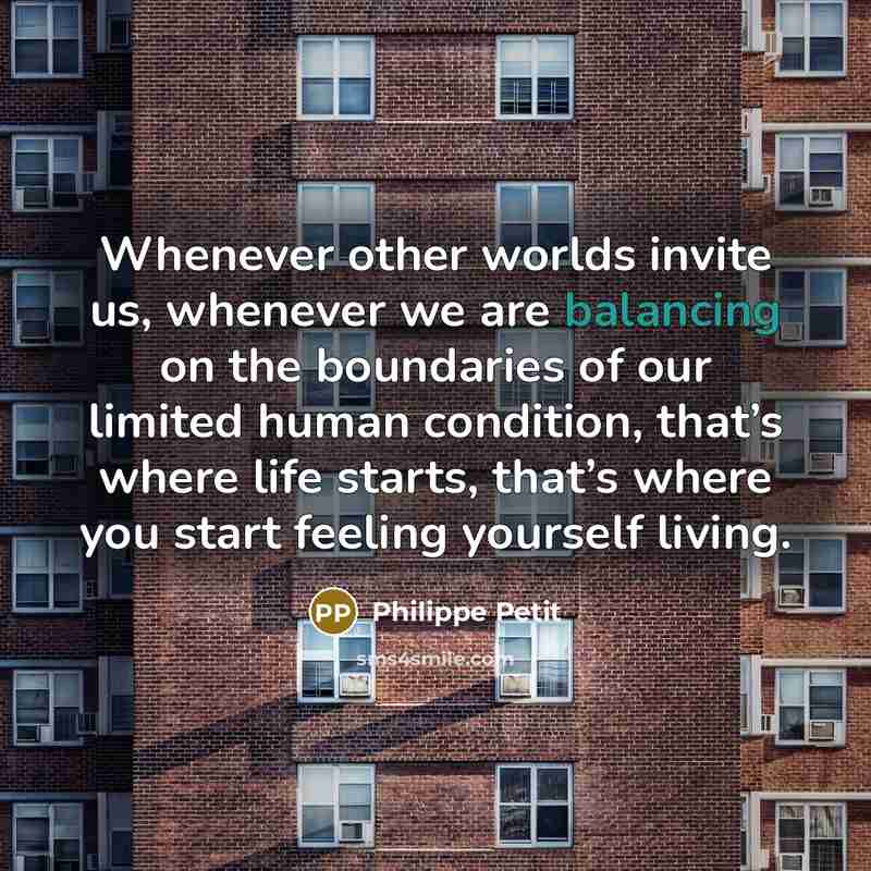 “Whenever other worlds invite us, whenever we are balancing on the boundaries of our limited human condition, that’s where life starts, that’s where you start feeling yourself living.” quote by Philippe Petit