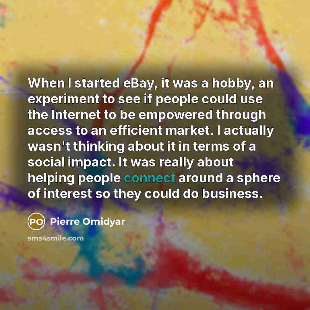 “When I started eBay, it was a hobby, an experiment to see if people could use the Internet to be empowered through access to an efficient market. I actually wasn't thinking about it in terms of a social impact. It was really about helping people connect around a sphere of interest so they could do…” quote by Pierre Omidyar