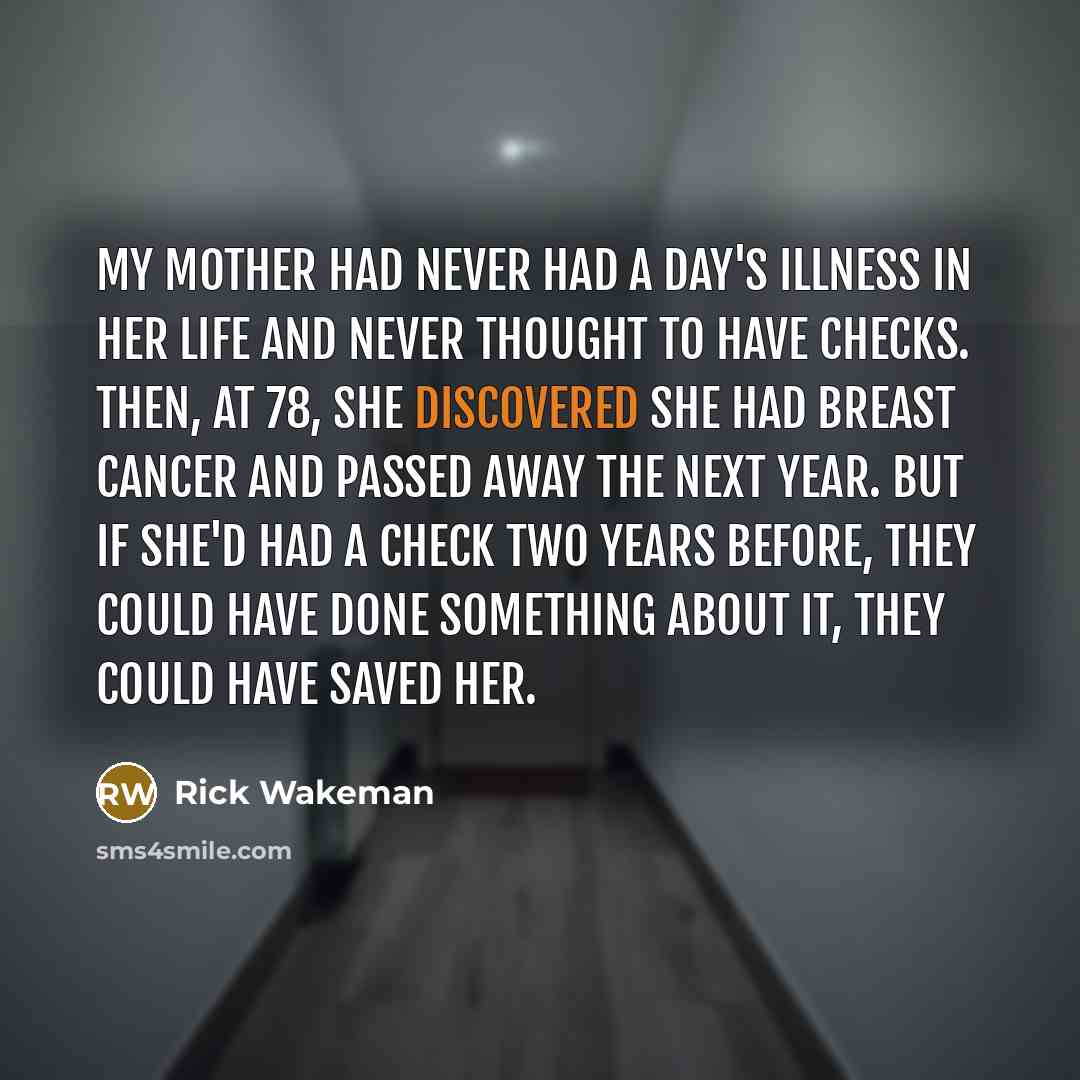 “My mother had never had a day's illness in her life and never thought to have checks. Then, at 78, she discovered she had breast cancer and passed away the next year. But if she'd had a check two years before, they could have done something about it, they could have saved her.” quote by Rick Wakeman