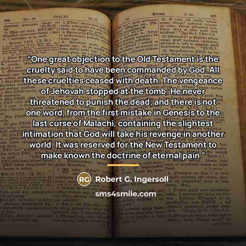 “One great objection to the Old Testament is the cruelty said to have been commanded by God. All these cruelties ceased with death. The vengeance of Jehovah stopped at the tomb. He never threatened to punish the dead; and there is not one word, from the first mistake in Genesis to the last curse of…” quote by Robert G. Ingersoll