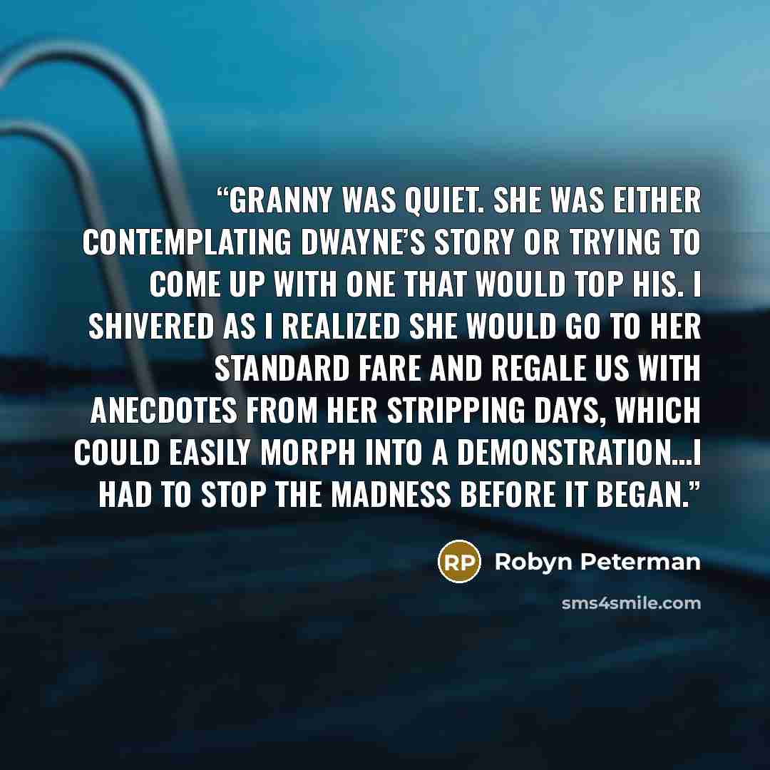 “Granny was quiet. She was either contemplating Dwayne’s story or trying to come up with one that would top his. I shivered as I realized she would go to her standard fare and regale us with anecdotes from her stripping days, which could easily morph into a demonstration…I had to stop the madness…” quote by Robyn Peterman