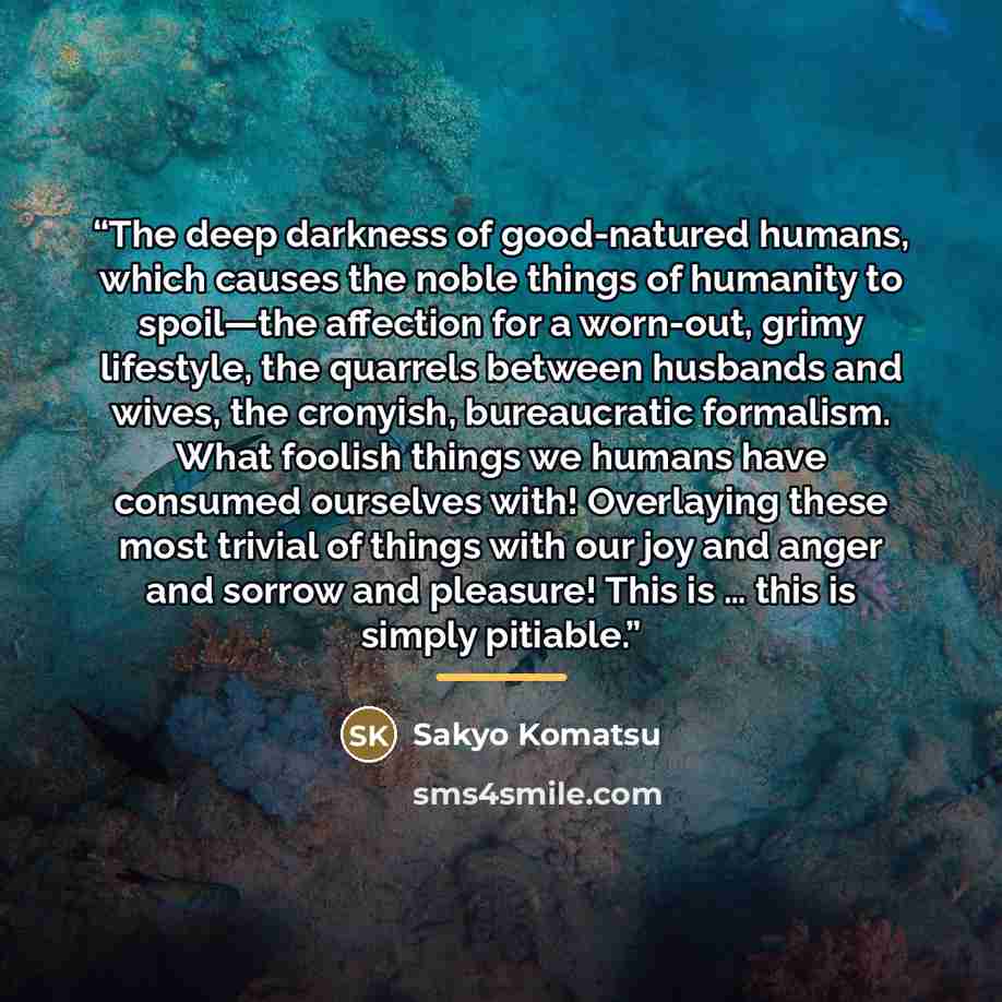 “The deep darkness of good-natured humans, which causes the noble things of humanity to spoil—the affection for a worn-out, grimy lifestyle, the quarrels between husbands and wives, the cronyish, bureaucratic formalism. What foolish things we humans have consumed ourselves with! Overlaying these…” quote by Sakyo Komatsu