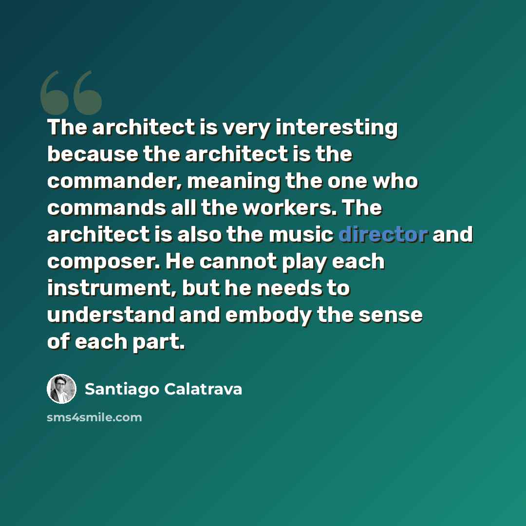 “The architect is very interesting because the architect is the commander, meaning the one who commands all the workers. The architect is also the music director and composer. He cannot play each instrument, but he needs to understand and embody the sense of each part.” quote by Santiago Calatrava