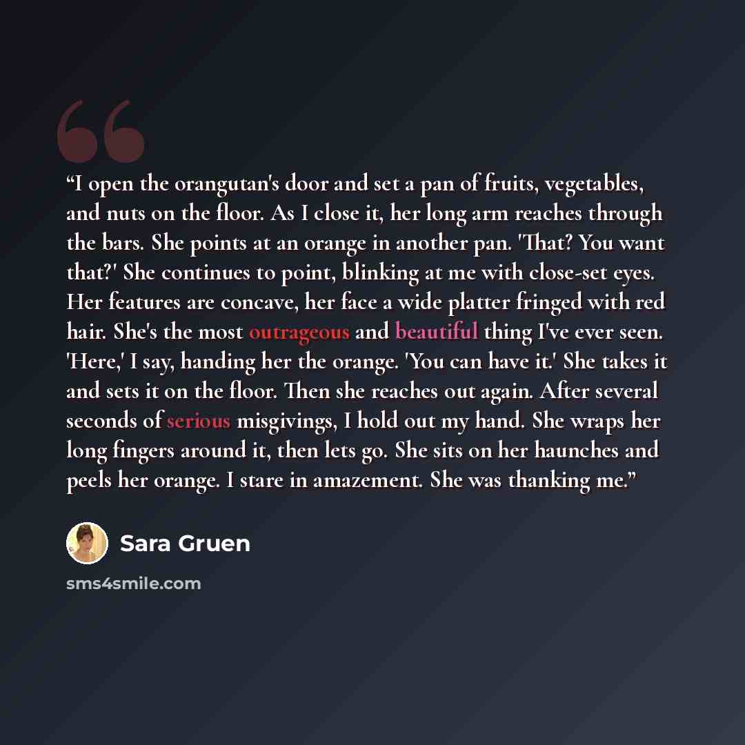 “I open the orangutan's door and set a pan of fruits, vegetables, and nuts on the floor. As I close it, her long arm reaches through the bars. She points at an orange in another pan. 'That? You want that?' She continues to point, blinking at me with close-set eyes. Her features are concave, her…” quote by Sara Gruen