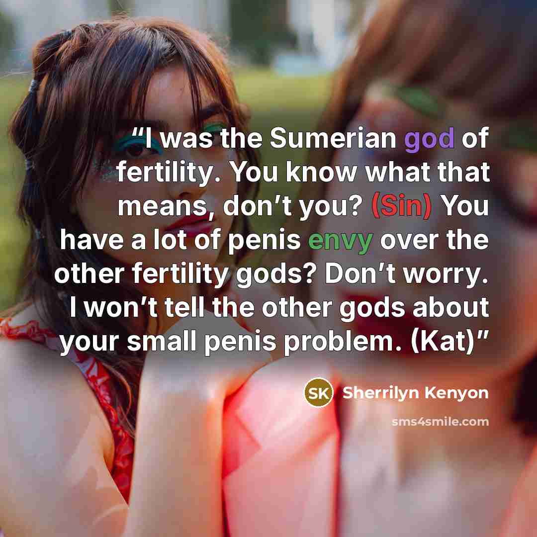 “I was the Sumerian god of fertility. You know what that means, don’t you? (Sin) You have a lot of penis envy over the other fertility gods? Don’t worry. I won’t tell the other gods about your small penis problem. (Kat)” quote by Sherrilyn Kenyon