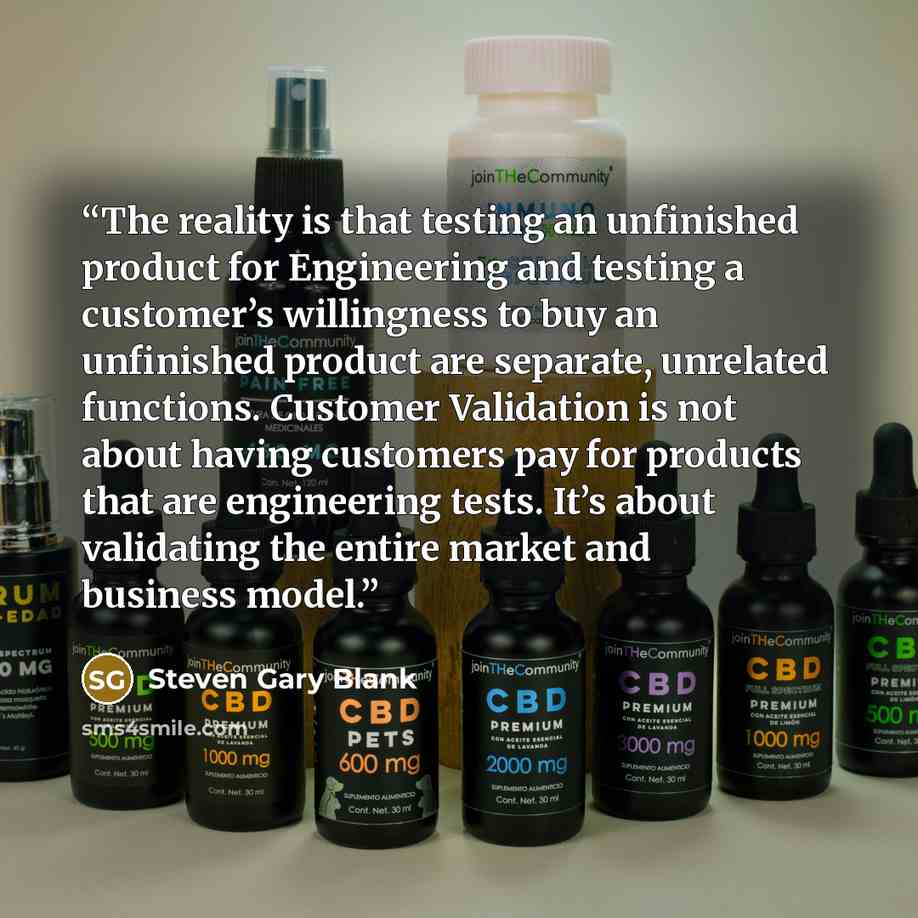 “The reality is that testing an unfinished product for Engineering and testing a customer’s willingness to buy an unfinished product are separate, unrelated functions. Customer Validation is not about having customers pay for products that are engineering tests. It’s about validating the entire…” quote by Steven Gary Blank