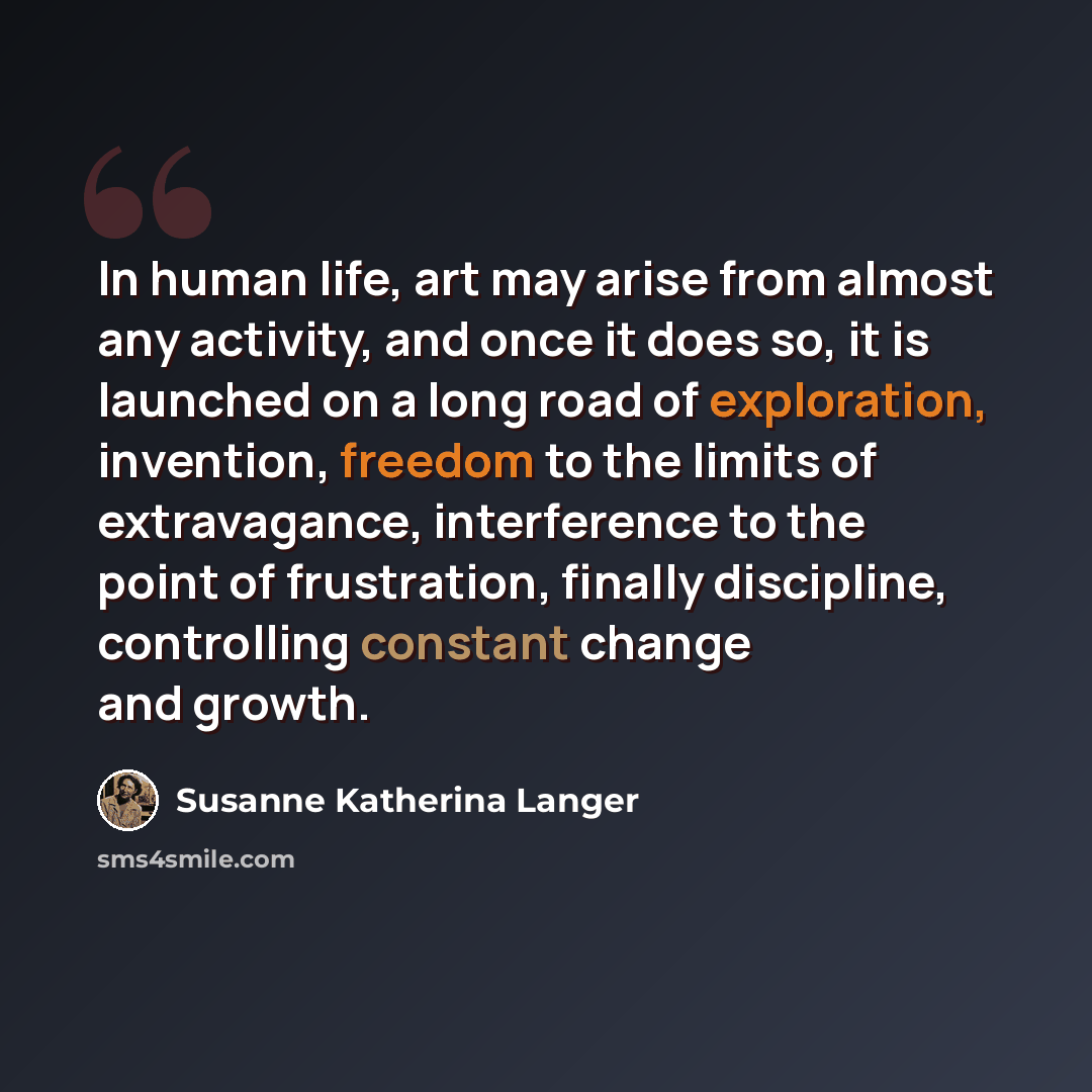 “In human life, art may arise from almost any activity, and once it does so, it is launched on a long road of exploration, invention, freedom to the limits of extravagance, interference to the point of frustration, finally discipline, controlling constant change and growth.” quote by Susanne Katherina Langer