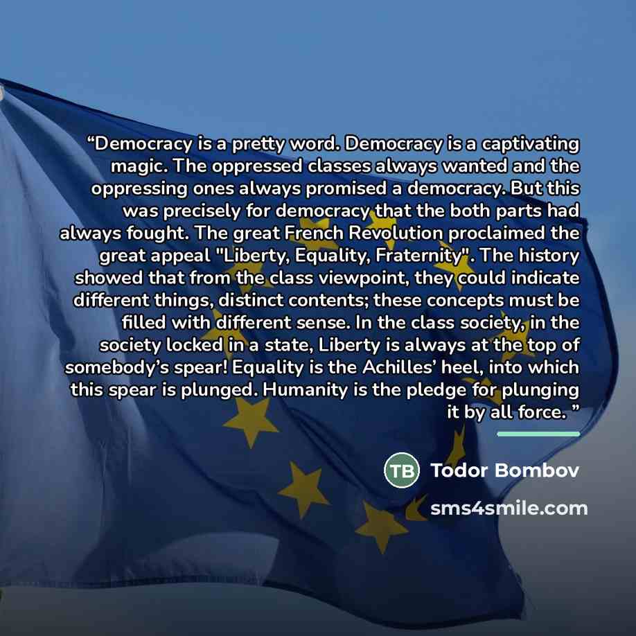 “Democracy is a pretty word. Democracy is a captivating magic. The oppressed classes always wanted and the oppressing ones always promised a democracy. But this was precisely for democracy that the both parts had always fought. The great French Revolution proclaimed the great appeal "Liberty…” quote by Todor Bombov
