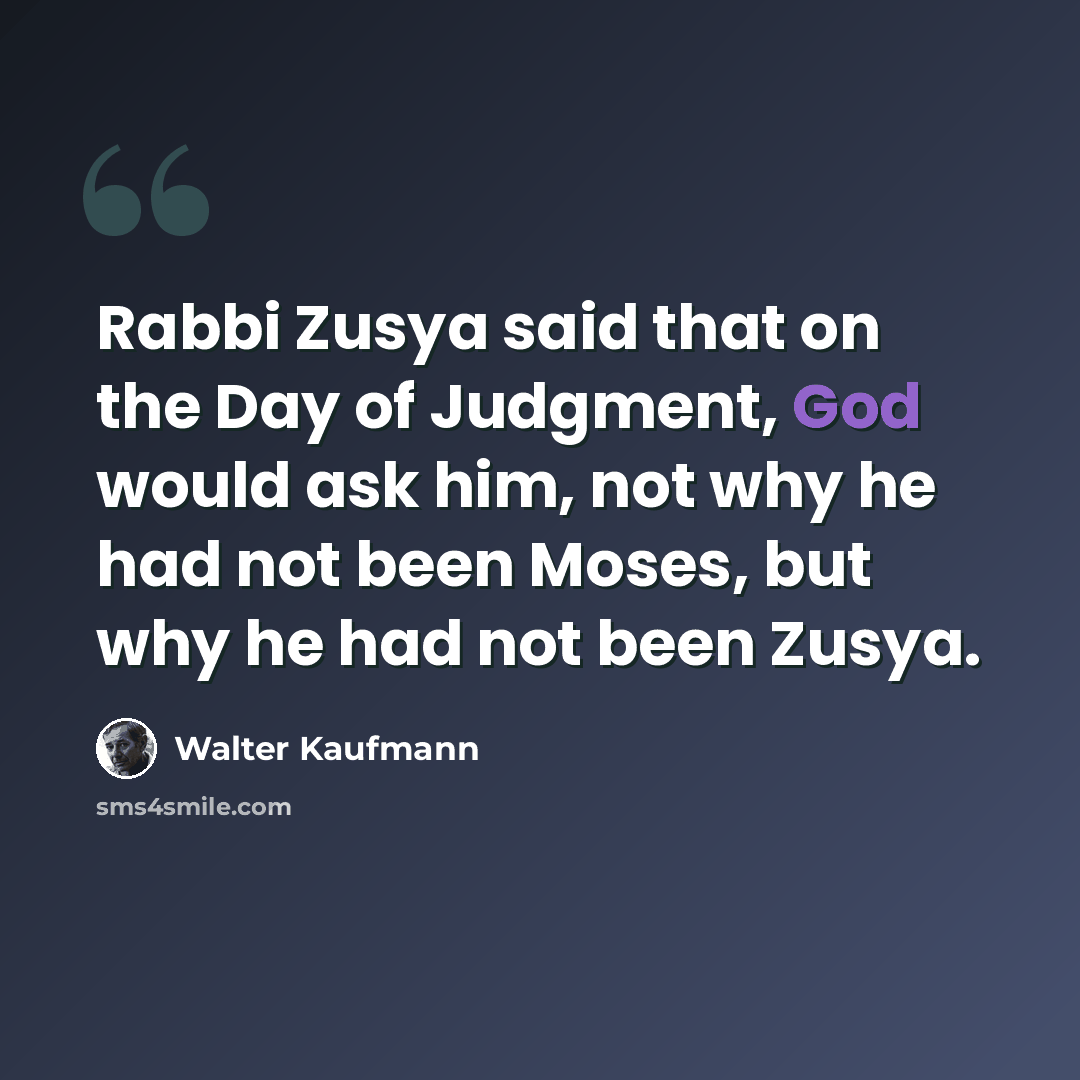 “Rabbi Zusya said that on the Day of Judgment, God would ask him, not why he had not been Moses, but why he had not been Zusya.” quote by Walter Kaufmann