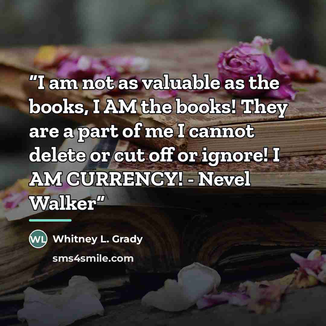 “I am not as valuable as the books, I AM the books! They are a part of me I cannot delete or cut off or ignore! I AM CURRENCY! - Nevel Walker” quote by Whitney L. Grady