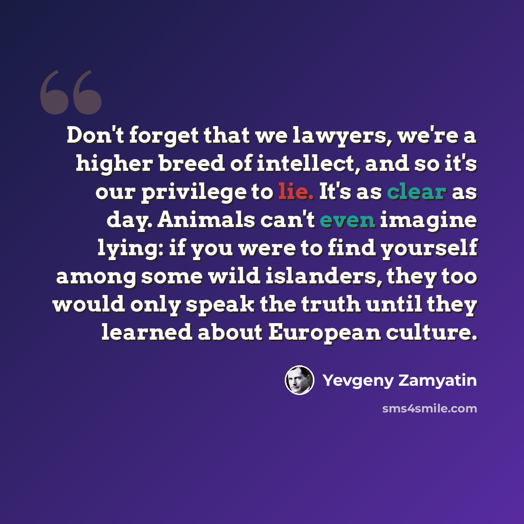 “Don't forget that we lawyers, we're a higher breed of intellect, and so it's our privilege to lie. It's as clear as day. Animals can't even imagine lying: if you were to find yourself among some wild islanders, they too would only speak the truth until they learned about European culture.” quote by Yevgeny Zamyatin