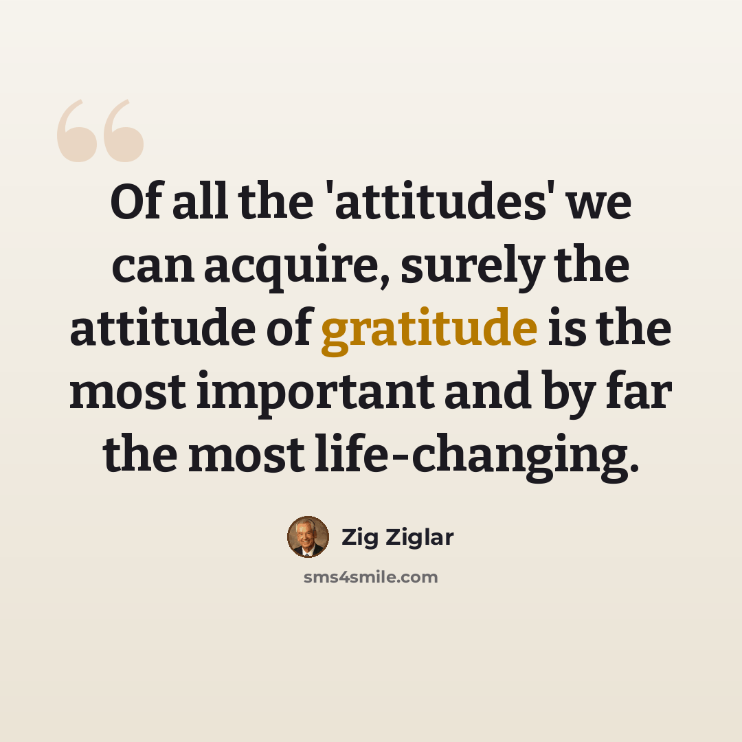 “Of all the 'attitudes' we can acquire, surely the attitude of gratitude is the most important and by far the most life-changing.” quote by Zig Ziglar