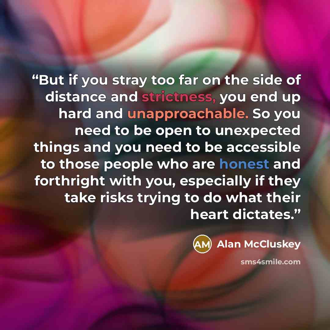 “But if you stray too far on the side of distance and strictness, you end up hard and unapproachable. So you need to be open to unexpected things and you need to be accessible to those people who are honest and forthright with you, especially if they take risks trying to do what their heart dictates.” quote by Alan McCluskey