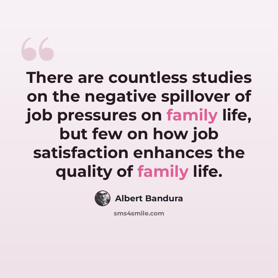 “There are countless studies on the negative spillover of job pressures on family life, but few on how job satisfaction enhances the quality of family life.” quote by Albert Bandura